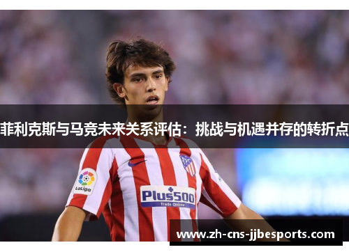 菲利克斯与马竞未来关系评估：挑战与机遇并存的转折点