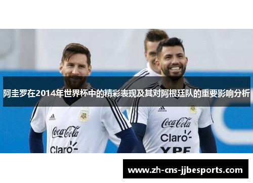 阿圭罗在2014年世界杯中的精彩表现及其对阿根廷队的重要影响分析 阿圭罗在2014年世界杯中的精彩表现及其对阿根廷队的重要影响分析
