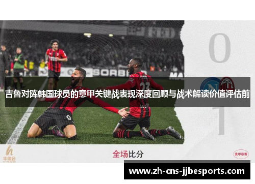 吉鲁对阵韩国球员的意甲关键战表现深度回顾与战术解读价值评估前